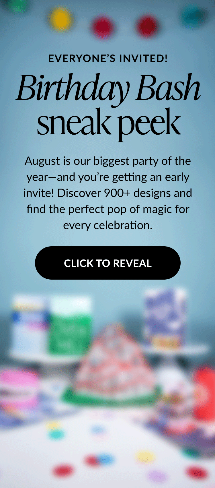Animated image with text that says Everyone’s Invited followed by Birthday Bash sneak peek. Subtext reads August is our biggest party of the year—and you’re getting an early invite. Discover 900+ designs and find the perfect pop of magic for every celebration. A large black button says Click to Reveal. The background features colorful confetti and blurred birthday-themed decorations.