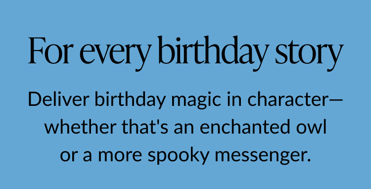 Text graphic reading “For every birthday story. Deliver birthday magic in character—whether that’s an enchanted owl or a more spooky messenger.”