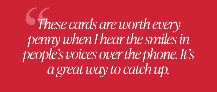Customer quote: These cards are worth every penny when I hear the smiles in people’s voices over the phone. It’s a great way to catch up