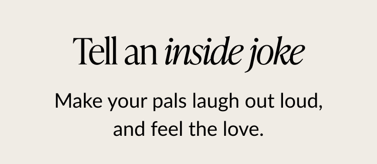 Tell an inside joke. Make your pals laugh out loud, and feel the love
