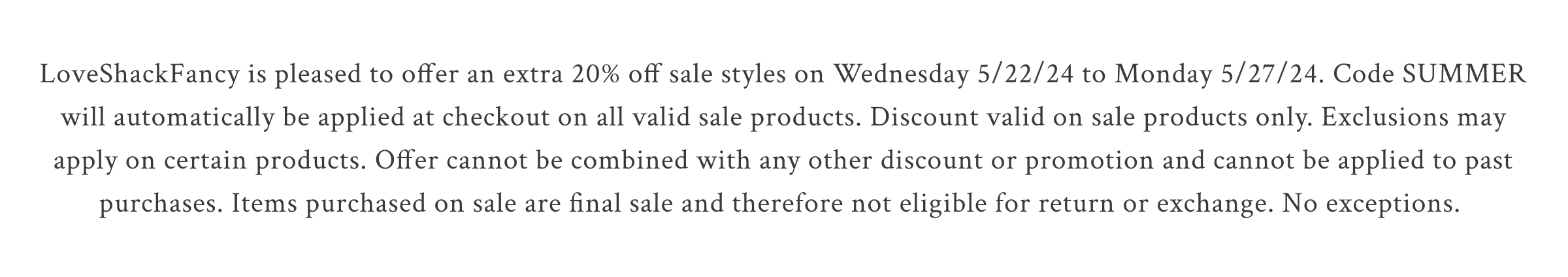 LoveShackFancy is pleased to offer an extra 20% off sale styles on Wednesday 5/22/24 to Monday 5/27/24. Code SUMMER will automatically be applied at checkout on all valid sale products. Discount valid on sale products only. Exclusions may apply on certain products. Offer cannot be combined with any other discount or promotion and cannot be applied to past purchases. Items purchased on sale are final sale and therefore not eligible for return or exchange. No exceptions.