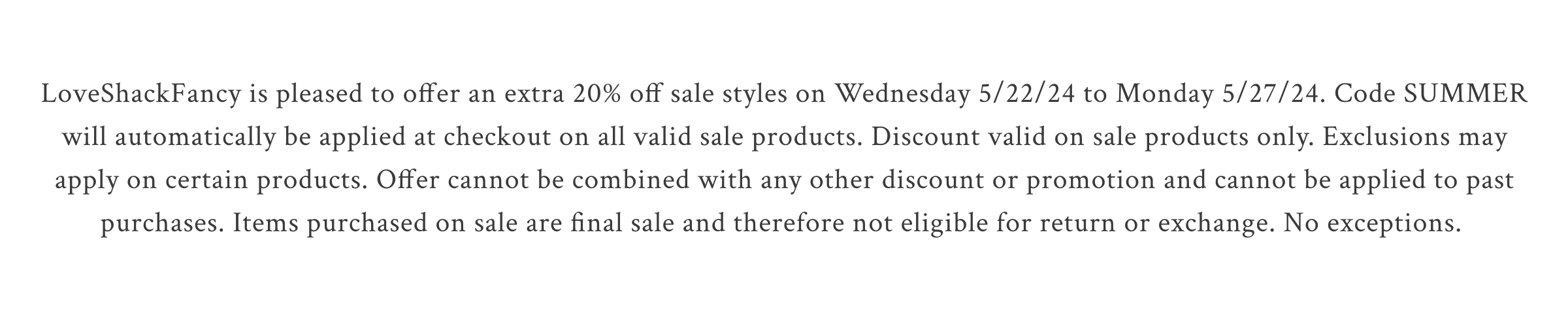 LoveShackFancy is pleased to offer an extra 20% off sale styles on Wednesday 5/22/24 to Monday 5/27/24. Code SUMMER will automatically be applied at checkout on all valid sale products. Discount valid on sale products only. Exclusions may apply on certain products. Offer cannot be combined with any other discount or promotion and cannot be applied to past purchases. Items purchased on sale are final sale and therefore not eligible for return or exchange. No exceptions.