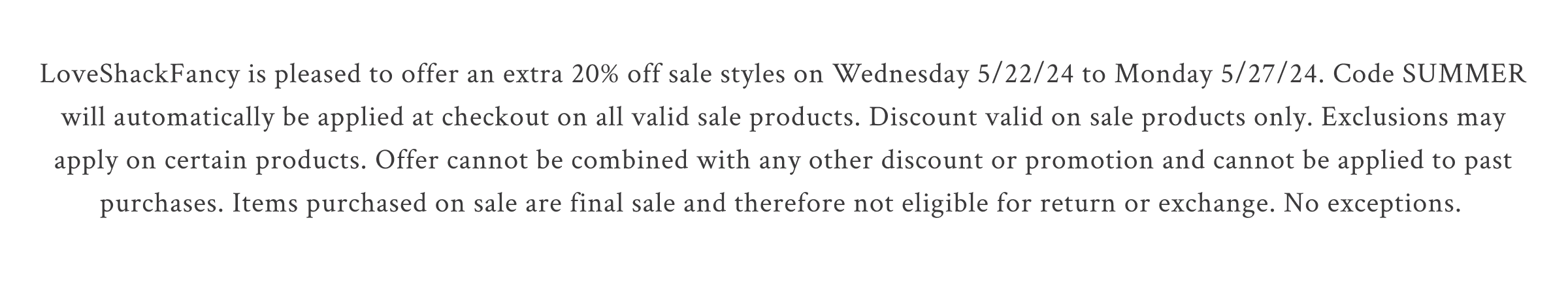 LoveShackFancy is pleased to offer an extra 20% off sale styles on Wednesday 5/22/24 to Monday 5/27/24. Code SUMMER will automatically be applied at checkout on all valid sale products. Discount valid on sale products only. Exclusions may apply on certain products. Offer cannot be combined with any other discount or promotion and cannot be applied to past purchases. Items purchased on sale are final sale and therefore not eligible for return or exchange. No exceptions.