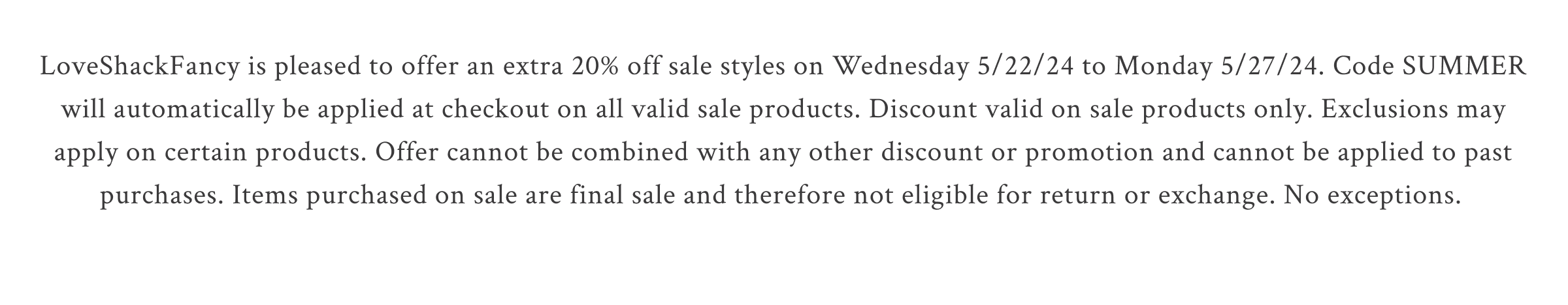 LoveShackFancy is pleased to offer an extra 20% off sale styles on Wednesday 5/22/24 to Monday 5/27/24. Code SUMMER will automatically be applied at checkout on all valid sale products. Discount valid on sale products only. Exclusions may apply on certain products. Offer cannot be combined with any other discount or promotion and cannot be applied to past purchases. Items purchased on sale are final sale and therefore not eligible for return or exchange. No exceptions.