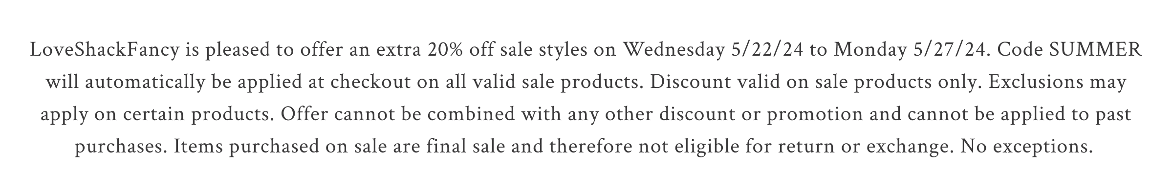 LoveShackFancy is pleased to offer an extra 20% off sale styles on Wednesday 5/22/24 to Monday 5/27/24. Code SUMMER will automatically be applied at checkout on all valid sale products. Discount valid on sale products only. Exclusions may apply on certain products. Offer cannot be combined with any other discount or promotion and cannot be applied to past purchases. Items purchased on sale are final sale and therefore not eligible for return or exchange. No exceptions.
