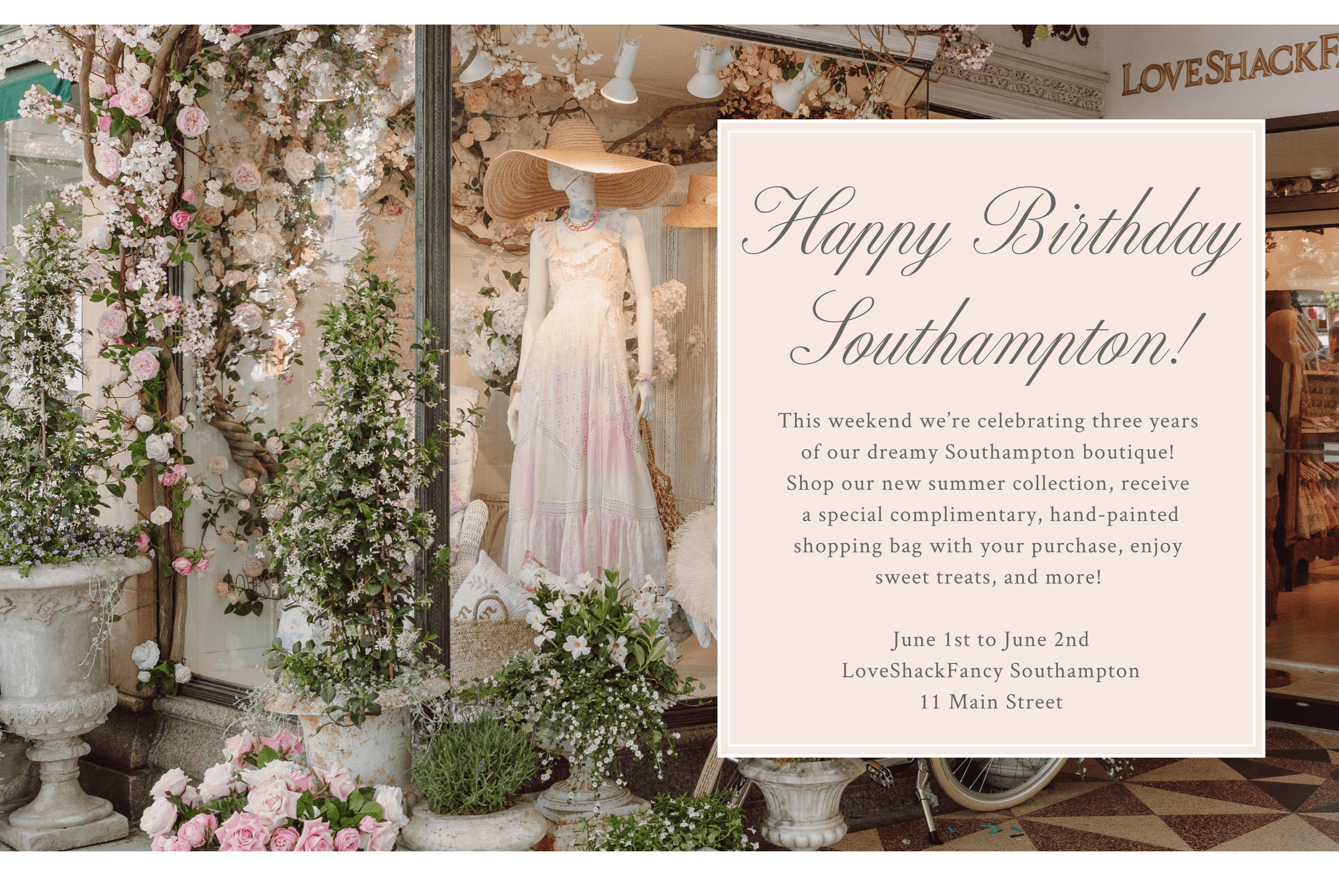 This weekend we’re celebrating three years  of our dreamy Southampton boutique!  Shop our new summer collection, receive  a special complimentary, hand-painted shopping bag with your purchase, enjoy  sweet treats, and more!&nbsp;  June 1st to June 2nd LoveShackFancy Southampton 11 Main Street