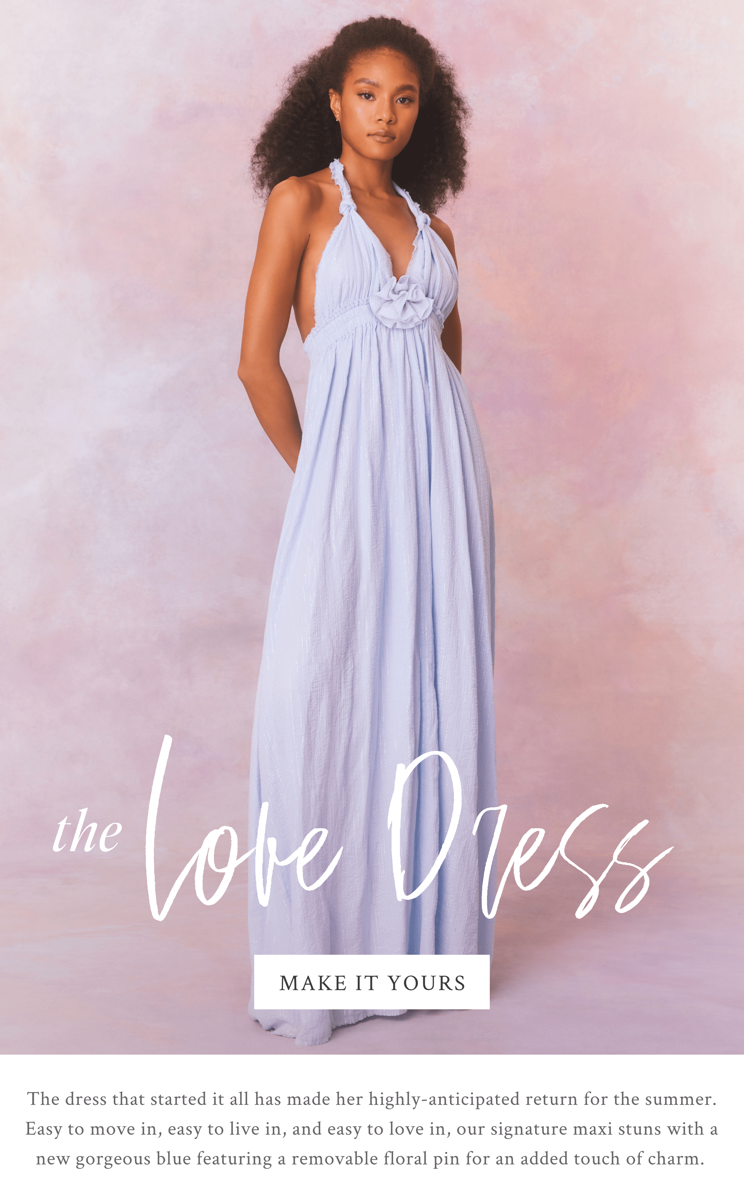 The Love Dress - The dress that started it all has made her highly-anticipated return for the summer. Easy to move in, easy to live in, and easy to love in, our signature maxi stuns with a new gorgeous blue featuring a removable floral pin for an added touch of charm.