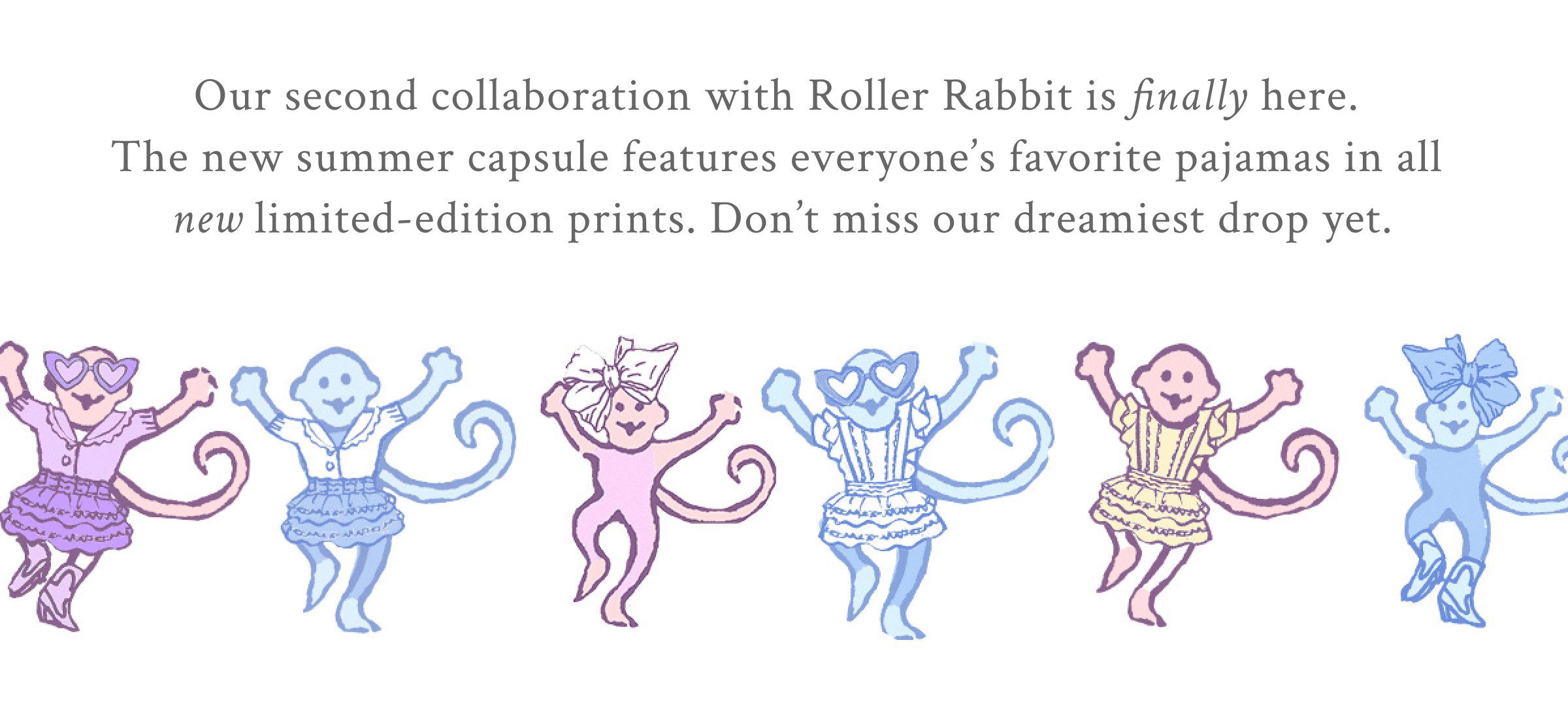 Our second collaboration with Roller Rabbit is finally here.  The new summer capsule features everyone’s favorite pajamas in all  new limited-edition prints. Don’t miss our dreamiest drop yet.