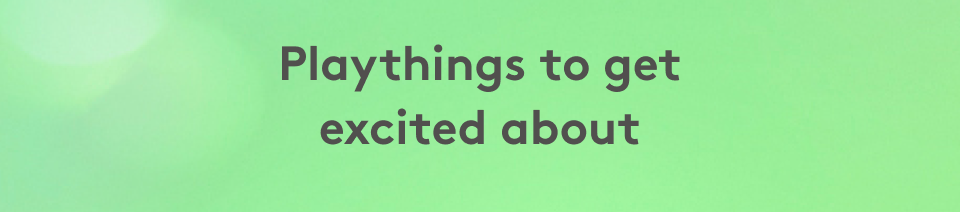 Playthings to get excited about