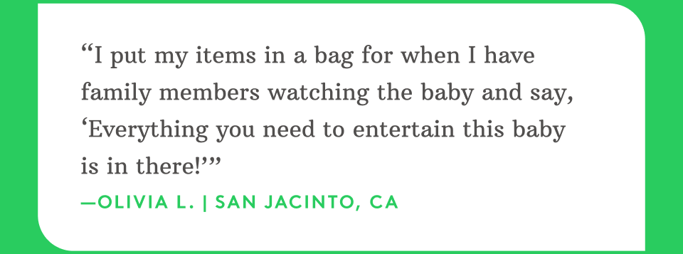“I put my items in a bag for when I have family members watching the baby and say, ‘Everything you need to entertain this baby is in there!’” —Olivia L. | San Jacinto, CA