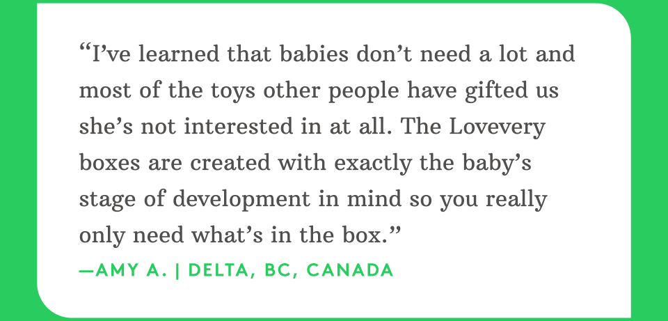 “I’ve learned that babies don’t need a lot and most of the toys other people have gifted us she’s not interested in at all. The Lovevery boxes are created with exactly the baby’s stage of development in mind so you really only need what’s in the box.” —Amy A. | Delta, BC, Canada