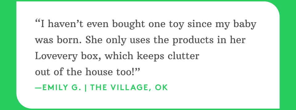“I haven’t even bought one toy since my baby was born. She only uses the products in her Lovevery box, which keeps clutter out of the house too!” —Emily G. | The Village, OK