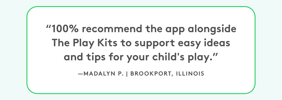 “100% recommend the app alongside The Play Kits to support easy ideas and tips for your child's play.” Madalyn P, Brookport, Illinois