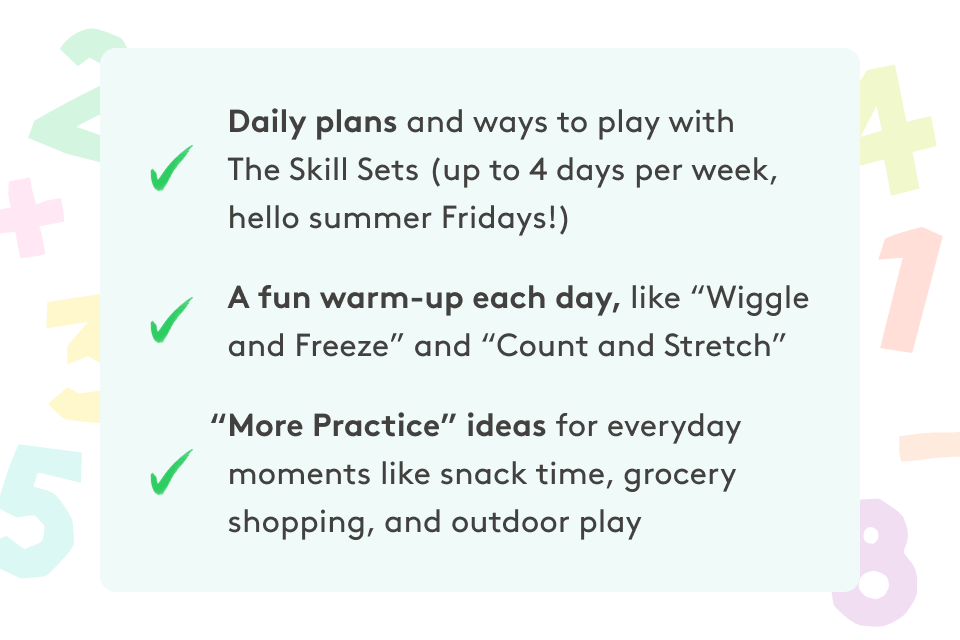 Daily plans and ways to play with The Skill Sets (up to 4 days per week, hello summer Fridays!) • A fun warm-up each day, like “Wiggle and Freeze” and “Count and Stretch” • “More Practice” ideas for everyday moments like snack time, grocery shopping, and outdoor play