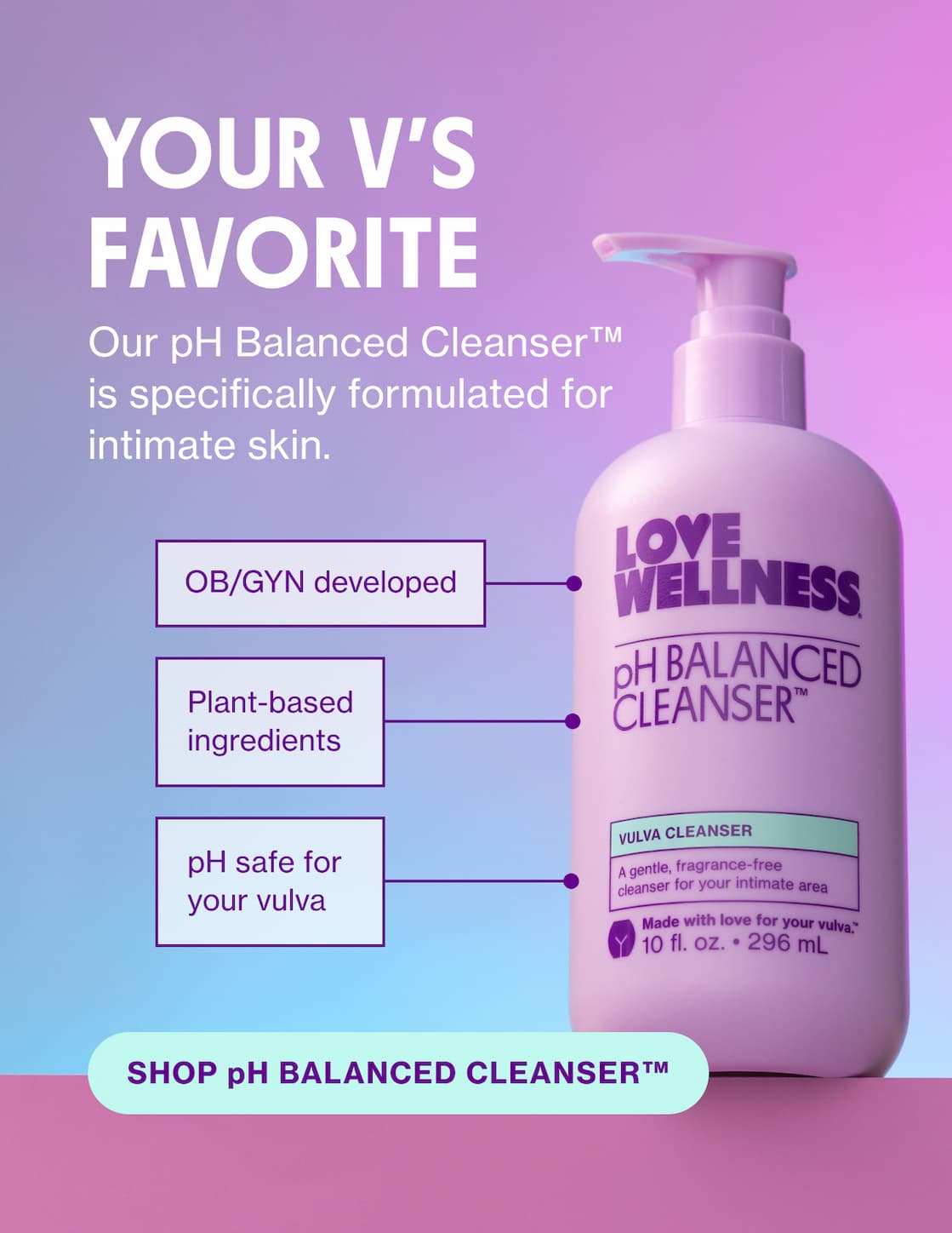 YOUR V'S FAVORITE | Our pH Balanced Cleanser is specifically formulated for intimate skin. | SHOP pH BALANCED CLEANSER