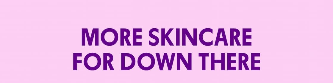MORE SKINCARE FOR DOWN THERE