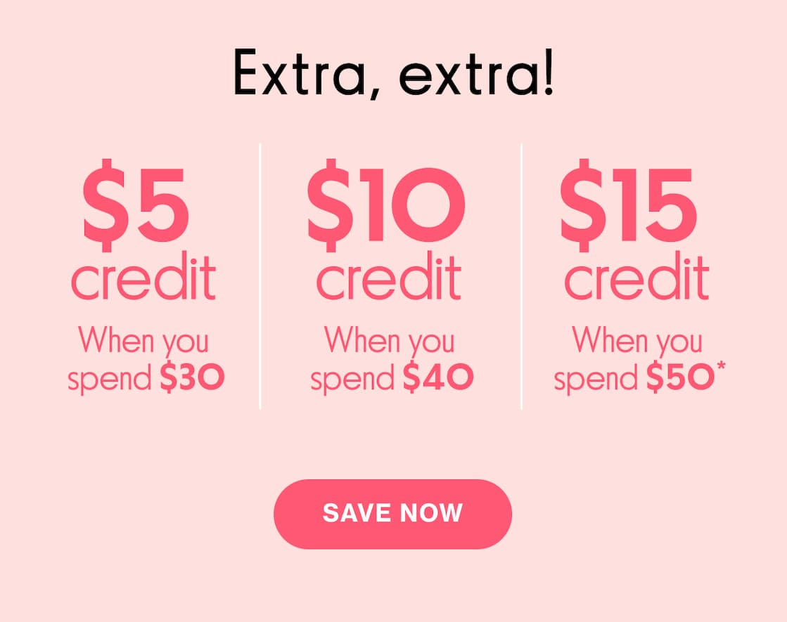 Extra, extra! | $5 credit when you spend $30 | $10 credit when you spend $40 | $15 credit when you spend $50* | SAVE NOW