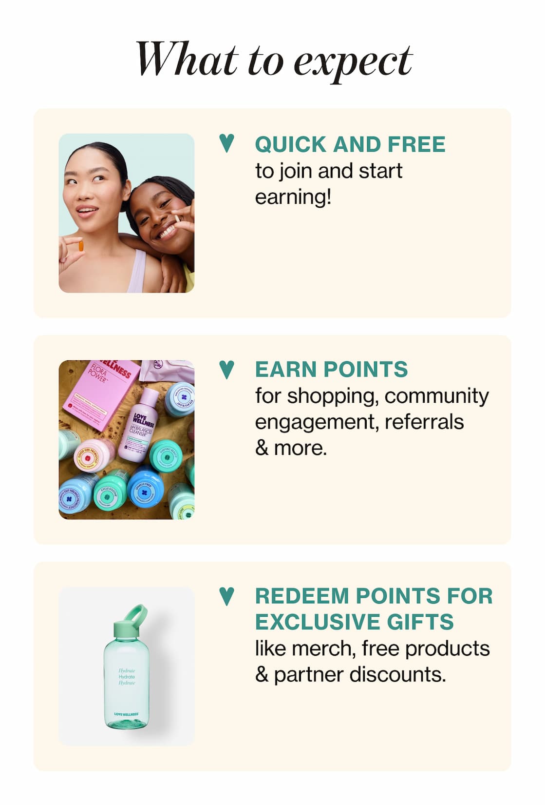 What to expect | QUICK AND FREE to join and start earning! | EARN POINTS for shopping, community engagement, referrals & more. | REDEEM POINTS FOR EXCLUSIVE GIFTS like merch, free products & partner discounts.