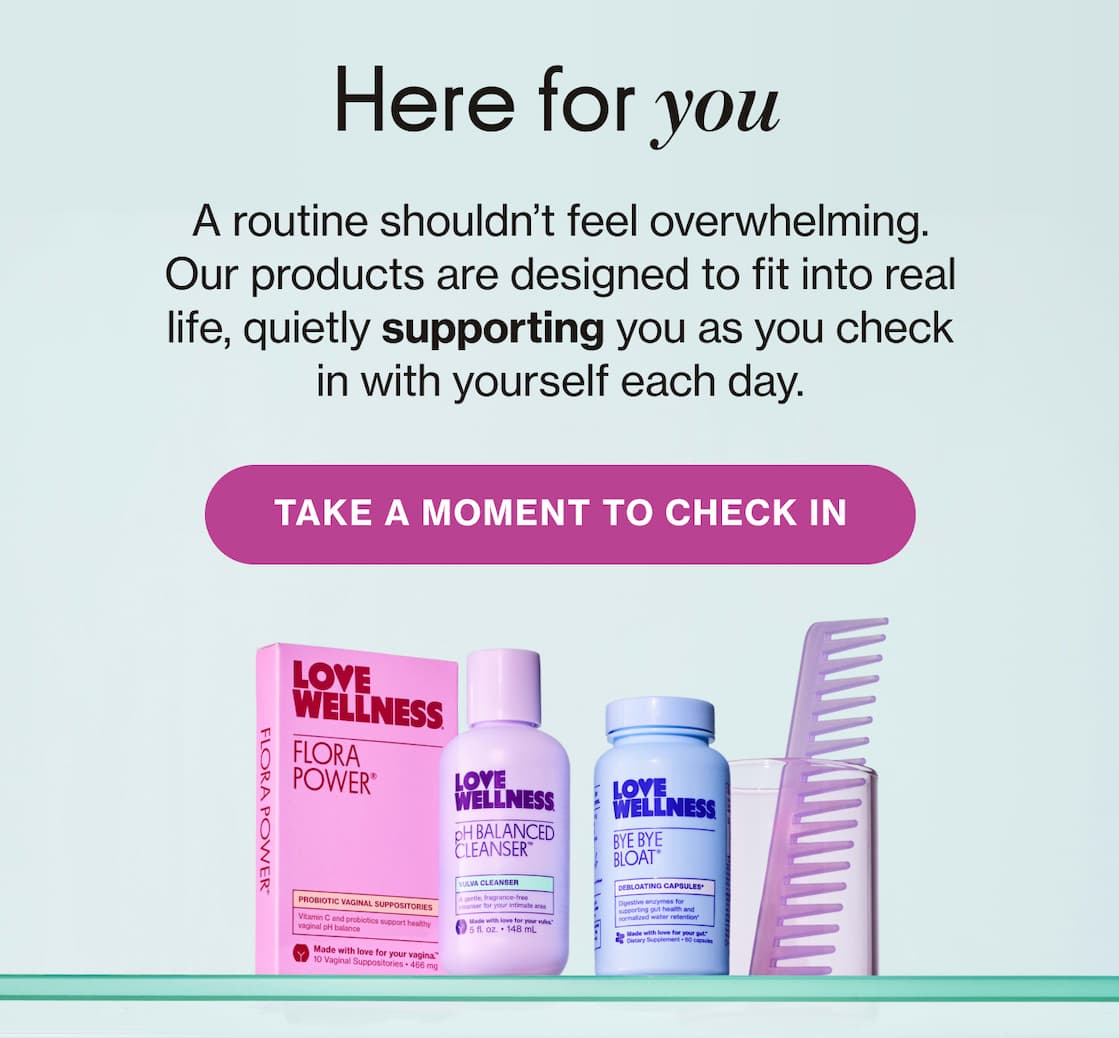 Here for you | A routine shouldn't feel overwhelming. Our products are designed to fit into real life, quietly supporting you as you check in with yourself each day. | TAKE A MOMENT TO CHECK IN