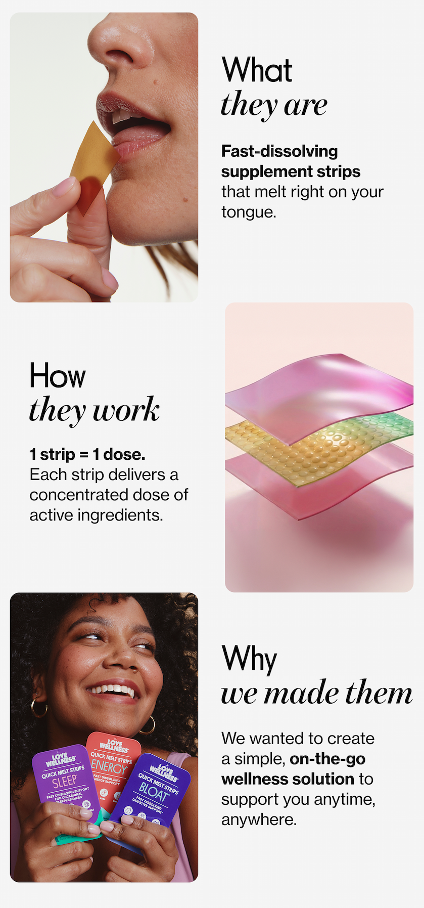 What they are | Fast-dissolving supplement strips that melt right on your tongue. | How they work | 1 strip = 1 dose. Each strip delivers a concentrated dose of active ingredients. | Why we made them | We wanted to create a simple, on-the-go wellness solution to support your anytime, anywhere.