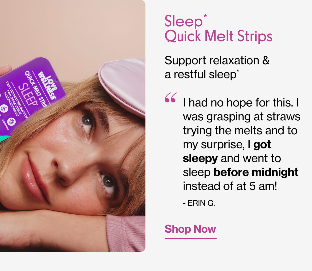 Sleep* Quick Melt Strips Support relaxation & a restful sleep* "I had no hope for this. I was grasping at straws trying the melts and to my surprise, I got sleepy and went to sleep before midnight instead of at 5 am! - ERIN G." | Shop Now