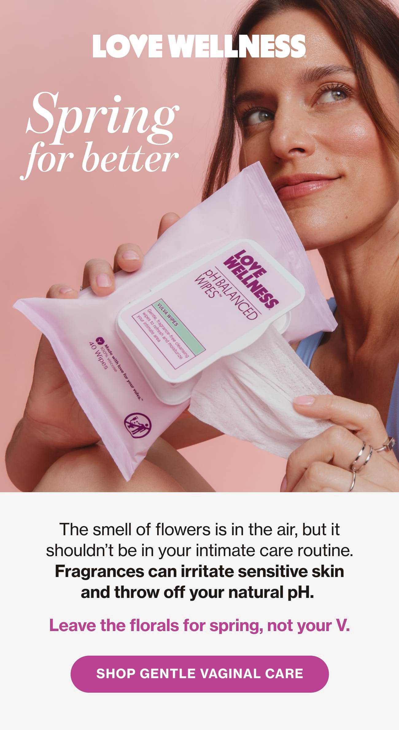 Love Wellness | Spring for better. The smell of flowers is in the air, but it shouldn't be in your intimate care routine. Fragrances can irritate sensitive skin and throw off your natural pH. Leave the florals for spring, not your V. | SHOP GENTLE VAGINAL CARE
