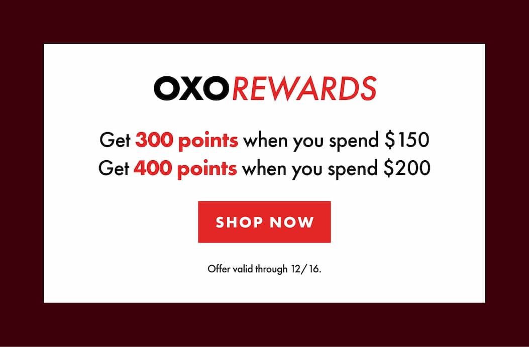 OXO REWARDS Get 300 points when you spend $150. Get 400 points when you spend $200. Offer valid through 12/16. | SHOP NOW