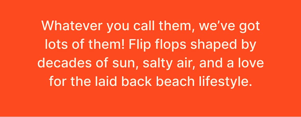 Flip flops, sandals, thongs, slippers. Whatever you call them, we've got them. Get your pair at REEF and enjoy them all summer long. 