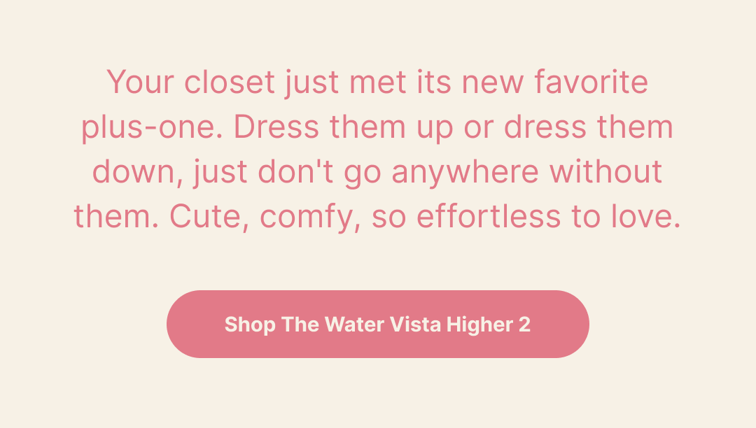 Your closet just met its new favorite plus-one. Dress them up or dress them down, just don't go anywhere without them. Cute, comfy, so effortless to love.