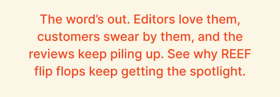 The word’s out. Editors love them, customers swear by them, and the reviews keep piling up. See why REEF flip flops keep getting the spotlight.