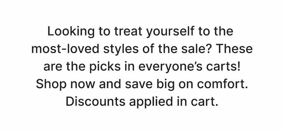 Looking to treat yourself to the most-loved styles of the sale? These are the picks in everyone’s carts! Shop now and save big on comfort. Discounts applied in cart.
