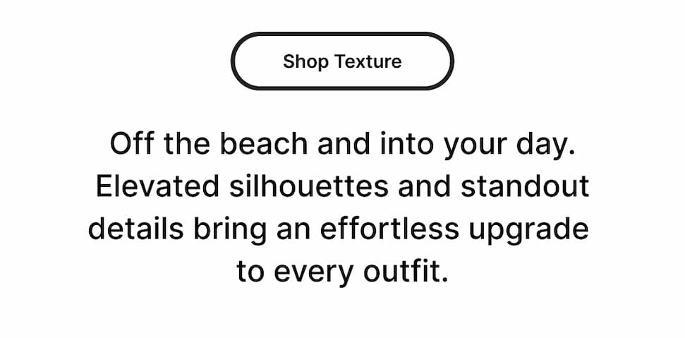 Off the beach and into your day. Elevated silhouettes and standout details bring an effortless upgrade to every outfit.