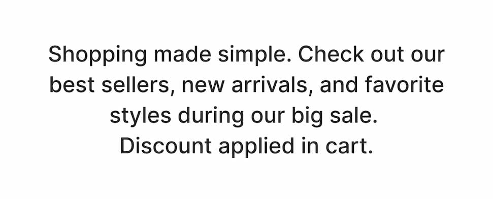 Shopping made simple. Check out our best sellers, new arrivals, and favorite styles during our big sale. Discount applied in cart. Shop Now!