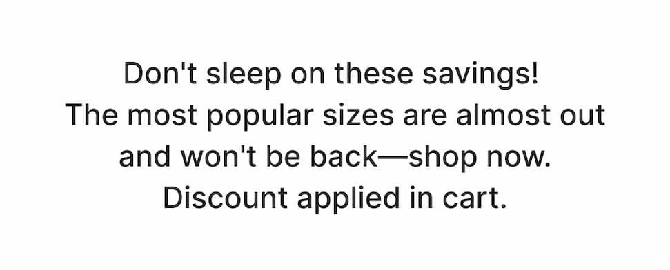 Don't sleep on these savings! The most popular styles are almost out and won't be back -- shop now. Discount applied in cart. 
