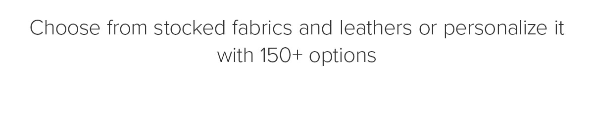 Choose from stocked fabrics and leathers or personalize it with 150+ options
