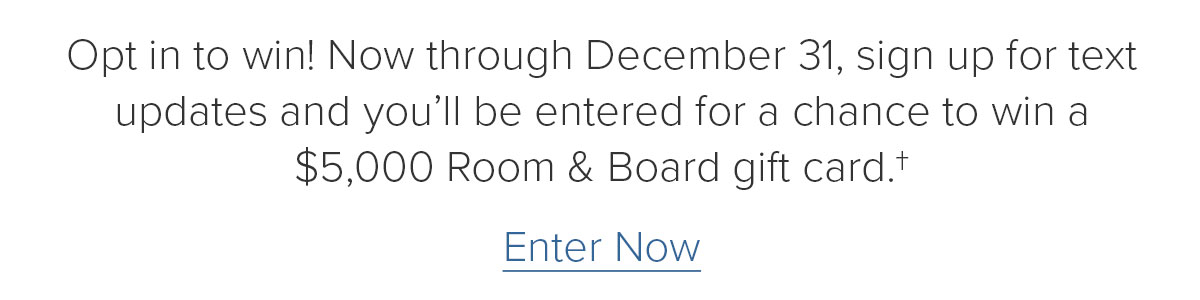 Opt&nbsp;in to win! Now through December 31, sign up for text updates and&nbsp;you’ll be entered for a chance to win a $5,000 Room & Board gift card.† Enter Now