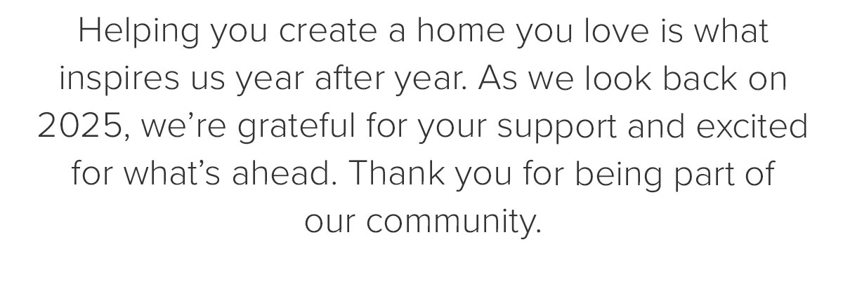 Helping you create a home you love is what inspires us year after year. As we look back on 2025, we’re grateful for your support and excited for what’s ahead. Thank you for being part of our community.&nbsp;