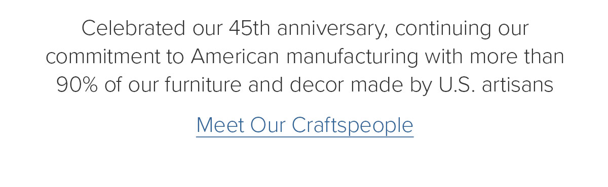 Celebrated our 45th anniversary, continuing our commitment to American manufacturing with more than 90% of our furniture and decor made by U.S. artisans. Meet Our Craftspeople
