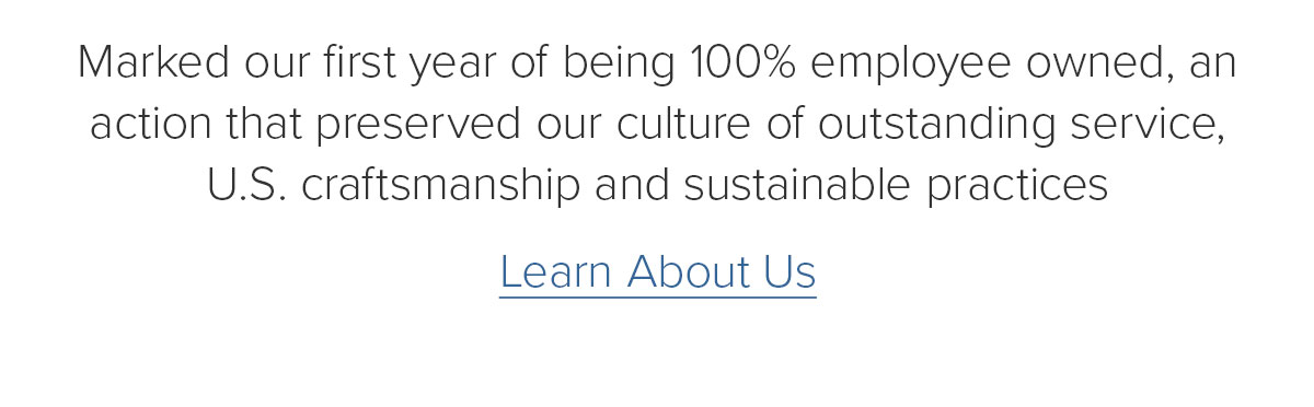 Marked our first year of being 100% employee owned, an action that preserved our culture of outstanding service, U.S. craftsmanship and sustainable practices. Learn About Us