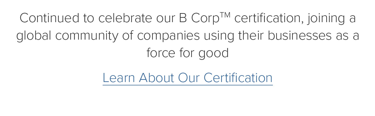 Continued to celebrate our B CorpTM certification, joining a global community of companies using their businesses as a force for good. Learn About Our Certification