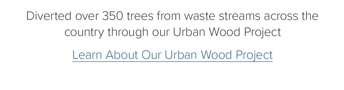 Diverted over 350 trees from waste streams across the country through our Urban Wood Project. Learn About Our Urban Wood Project