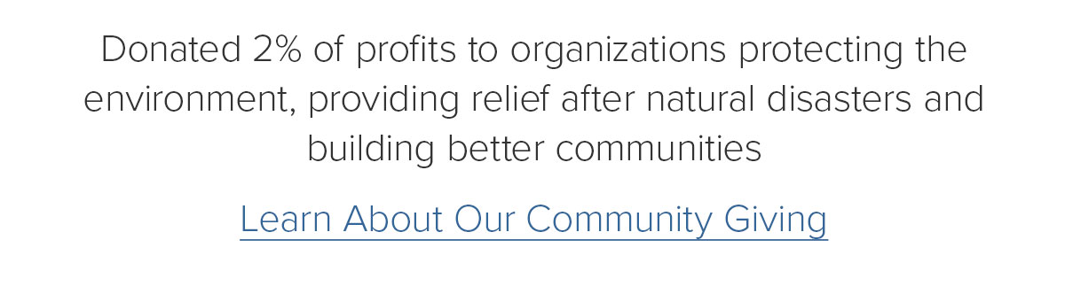 Donated 2% of profits to organizations protecting the environment, providing relief after natural disasters and building better communities. Learn About Our Community Giving