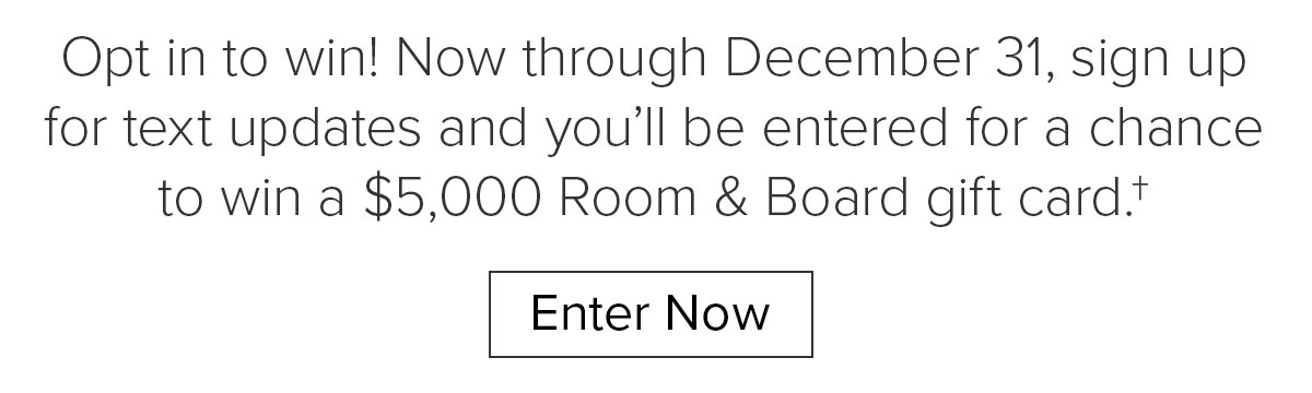 Opt&nbsp;in to win! Now through December 31, sign up for text updates and&nbsp;you’ll be entered for a chance to win a $5,000 Room & Board gift card.† Enter Now
