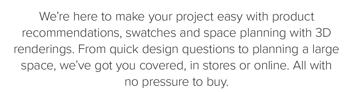 We’re here to make your project easy with product recommendations,&nbsp;swatches&nbsp;and space planning with 3D renderings. From quick design questions to planning a large space, we’ve got you covered, in stores or online. All with no pressure to buy.