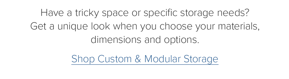 Have a tricky space or specific storage needs? Get a unique look when you choose your materials, dimensions and options. Shop Custom & Modular Storage