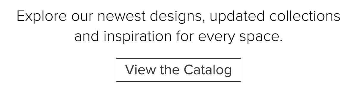 Explore our newest designs, updated collections and inspiration for every space. View the Catalog