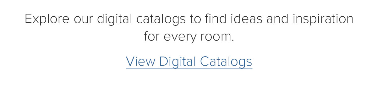 Explore our digital catalogs to find ideas and inspiration for every room. View Digital Catalogs