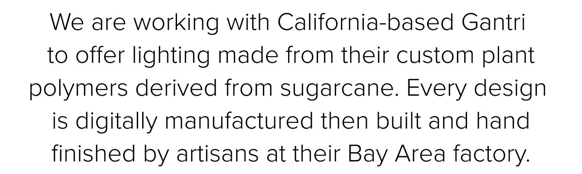 We are working with California-based Gantri to offer&nbsp;lighting made from their custom plant polymers derived from sugarcane.&nbsp;Every design is digitally manufactured then built and hand finished by artisans at their Bay Area factory.