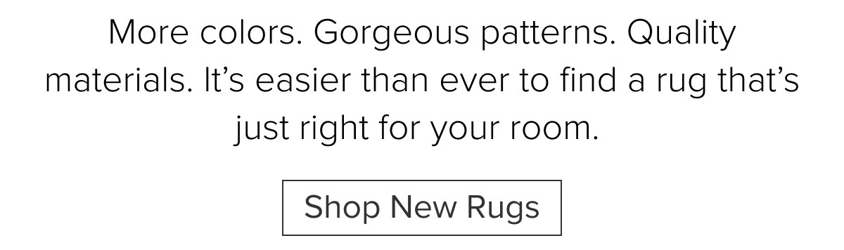 More colors. Gorgeous patterns. Quality materials. It’s easier than ever to find a rug that’s just right for your room.&nbsp;Shop New Rugs