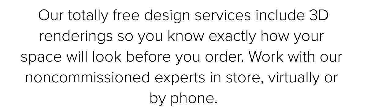 Our totally free design services include 3D renderings so you know exactly how your space will look before you order. Work with our noncommissioned experts in store, virtually or by phone.